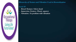 Hierarchy of Texture and Vibration Used in Desensitization
Level 10
- Dowel Texture: Velcro hook
- Immersion Texture: Plastic squares
- Vibration: No problem with vibration
 