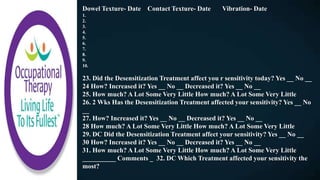 Dowel Texture- Date Contact Texture- Date Vibration- Date
1.
2.
3.
4.
5.
6.
7.
8.
9.
10.
23. Did the Desensitization Treatment affect you r sensitivity today? Yes __ No __
24 How? Increased it? Yes __ No __ Decreased it? Yes __ No __
25. How much? A Lot Some Very Little How much? A Lot Some Very Little
26. 2 Wks Has the Desensitization Treatment affected your sensitivity? Yes __ No
__
27. How? Increased it? Yes __ No __ Decreased it? Yes __ No __
28 How much? A Lot Some Very Little How much? A Lot Some Very Little
29. DC Did the Desensitization Treatment affect your sensitivity? Yes __ No __
30 How? Increased it? Yes __ No __ Decreased it? Yes __ No __
31. How much? A Lot Some Very Little How much? A Lot Some Very Little
__________ Comments _ 32. DC Which Treatment affected your sensitivity the
most?
 
