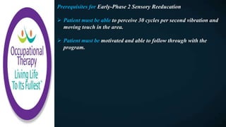 Prerequisites for Early-Phase 2 Sensory Reeducation
 Patient must be able to perceive 30 cycles per second vibration and
moving touch in the area.
 Patient must be motivated and able to follow through with the
program.
 