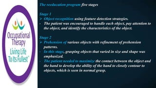 The reeducation program five stages
Stage 1
 Object recognition using feature detection strategies.
- The patient was encouraged to handle each object, pay attention to
the object, and identify the characteristics of the object.
Stage 2
 Prehension of various objects with refinement of prehension
patterns.
- In this stage, grasping objects that varied in size and shape was
emphasized.
- The patient needed to maximize the contact between the object and
the hand to develop the ability of the hand to closely contour to
objects, which is seen in normal grasp.
 