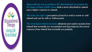 - Hyperesthesia can according to the International Association for
the Study of Pain (IASP), mean both a lower threshold to stimuli
and a higher response to stimuli.
- The term can refer to perception of touch as well as warm or cold
stimuli and can be with or without pain.
- The term hyperesthesia includes allodynia (perception of pain from
stimuli that normally are not painful) and hyperalgesia (increased
response from stimuli that normally are painful).
 