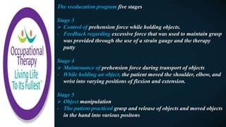The reeducation program five stages
Stage 3
 Control of prehension force while holding objects.
- Feedback regarding excessive force that was used to maintain grasp
was provided through the use of a strain gauge and the therapy
putty
Stage 4
 Maintenance of prehension force during transport of objects
- While holding an object, the patient moved the shoulder, elbow, and
wrist into varying positions of flexion and extension.
Stage 5
 Object manipulation
- The patient practiced grasp and release of objects and moved objects
in the hand into various positons
 