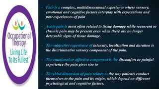 - Pain is a complex, multidimensional experience where sensory,
emotional and cognitive factors interplay with expectations and
past experiences of pain
- Acute pain is most often related to tissue damage while recurrent or
chronic pain may be present even when there are no longer
detectable signs of tissue damage.
- The subjective experience of intensity, localization and duration is
the discriminative sensory component of the pain.
- The emotional or affective component is the discomfort or painful
experience the pain gives rise to
- The third dimension of pain relates to the way patients conduct
themselves to the pain and its origin, which depend on different
psychological and cognitive factors.
 