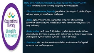 Static Two Point Discrimination Static 2 point test (Weber 1835)
- Tests constant touch-slowing adapting fiber receptors
- Place instrument on fingertip parallel to the long axis of the finger
(do not apply perpendicular to finger)
- Apply light pressure and stop just to the point of blanching
(Problem-How can you reliability use the same amount force? No
way to know).
- Begin testing each zone 7 digital nerve distribution at the 10mm
interval and decrease interval until patient can no longer accurately
distinguish 1 point versus 2 points 7 out of 10 times.
- Document the smallest mm interval that a client can distinguish
between one and two points.
 