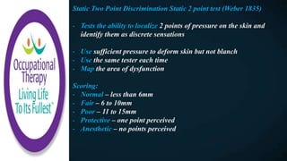 Static Two Point Discrimination Static 2 point test (Weber 1835)
- Tests the ability to localize 2 points of pressure on the skin and
identify them as discrete sensations
- Use sufficient pressure to deform skin but not blanch
- Use the same tester each time
- Map the area of dysfunction
Scoring:
- Normal – less than 6mm
- Fair – 6 to 10mm
- Poor – 11 to 15mm
- Protective – one point perceived
- Anesthetic – no points perceived
 