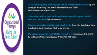- Assessment of pain in the hands can be complicated because of the
complex nature of the hands themselves and their
multidimensional functions.
- A drawing of the extent of the pain and some descriptors of the
pain are considered fundamental.
- It is also desirable that the patients describe how the hand function
is affected by the pain in their own words.
- If a visual analogue scale (VAS) is used, it is recommended that it
be without steps or graduated from 0 to 100 mm.
 