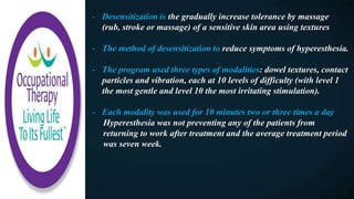 - Desensitization is the gradually increase tolerance by massage
(rub, stroke or massage) of a sensitive skin area using textures
- The method of desensitization to reduce symptoms of hyperesthesia.
- The program used three types of modalities: dowel textures, contact
particles and vibration, each at 10 levels of difficulty (with level 1
the most gentle and level 10 the most irritating stimulation).
- Each modality was used for 10 minutes two or three times a day
Hyperesthesia was not preventing any of the patients from
returning to work after treatment and the average treatment period
was seven week.
 