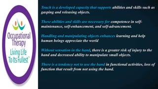 Touch is a developed capacity that supports abilities and skills such as
gasping and releasing objects.
These abilities and skills are necessary for competence in self-
maintenance, self-enhancement, and self-advancement.
Handling and manipulating objects enhances learning and help
human beings appreciate the world
Without sensation in the hand, there is a greater risk of injury to the
hand and decreased ability to manipulate small objects.
There is a tendency not to use the hand in functional activities, loss of
function that result from not using the hand.
 