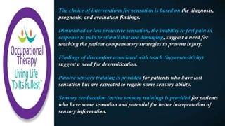 The choice of interventions for sensation is based on the diagnosis,
prognosis, and evaluation findings.
Diminished or lost protective sensation, the inability to feel pain in
response to pain to stimuli that are damaging, suggest a need for
teaching the patient compensatory strategies to prevent injury.
Findings of discomfort associated with touch (hypersensitivity)
suggest a need for desensitization.
Passive sensory training is provided for patients who have lost
sensation but are expected to regain some sensory ability.
Sensory reeducation (active sensory training) is provided for patients
who have some sensation and potential for better interpretation of
sensory information.
 