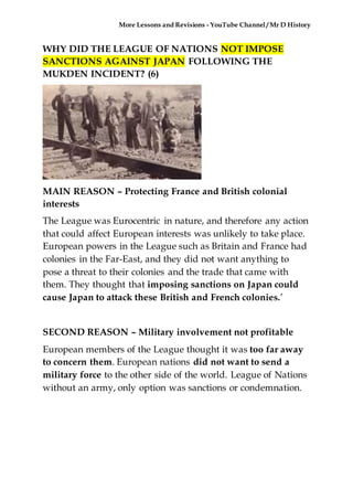 More Lessons and Revisions - YouTube Channel / Mr D History
WHY DID THE LEAGUE OF NATIONS NOT IMPOSE
SANCTIONS AGAINST JAPAN FOLLOWING THE
MUKDEN INCIDENT? (6)
MAIN REASON – Protecting France and British colonial
interests
The League was Eurocentric in nature, and therefore any action
that could affect European interests was unlikely to take place.
European powers in the League such as Britain and France had
colonies in the Far-East, and they did not want anything to
pose a threat to their colonies and the trade that came with
them. They thought that imposing sanctions on Japan could
cause Japan to attack these British and French colonies.’
SECOND REASON – Military involvement not profitable
European members of the League thought it was too far away
to concern them. European nations did not want to send a
military force to the other side of the world. League of Nations
without an army, only option was sanctions or condemnation.
 