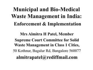 Municipal and Bio-Medical
Waste Management in India:
Enforcement & Implementation
Mrs Almitra H Patel, Member
Supreme Court Committee for Solid
Waste Management in Class 1 Cities,
50 Kothnur, Bagalur Rd, Bangalore 560077
almitrapatel@rediffmail.com
 