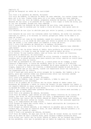 Capítulo 12
Salida de Ezequiel en señal de la cautividad
é
12:1 Vino a mí palabra de Jehová, diciendo:
12:2 Hijo de hombre, tú habitas en medio de casa rebelde, los cuales tienen ojos
para ver y no ven, tienen oídos para oír y no oyen, porque son casa rebelde.
12:3 Por tanto tú, hijo de hombre, prepárate enseres de marcha, y parte de día
delante de sus ojos; y te pasarás de tu lugar a otro lugar a vista de ellos, por
si tal vez atienden, porque son casa rebelde.
12:4 Y sacarás tus enseres de día delante de sus ojos, como enseres de
cautiverio; mas tú saldrás por la tarde a vista de ellos, como quien sale en
cautiverio.
12:5 Delante de sus ojos te abrirás paso por entre la pared, y saldrás por ella.
12:6 Delante de sus ojos los llevarás sobre tus hombros, de noche los sacarás;
cubrirás tu rostro, y no mirarás la tierra; porque por señal te he dado a la
casa de Israel.
12:7 Y yo hice así como me fue mandado; saqué mis enseres de día, como enseres
de cautiverio, y a la tarde me abrí paso por entre la pared con mi propia mano;
salí de noche, y los llevé sobre los hombros a vista de ellos.
12:8 Y vino a mí palabra de Jehová por la mañana, diciendo:
12:9 Hijo de hombre, ¿no te ha dicho la casa de Israel, aquella casa rebelde:
¿Qué haces?
12:10 Diles: Así ha dicho Jehová el Señor: Esta profecía se refiere al príncipe
en Jerusalén, y a toda la casa de Israel que está en medio de ella.
12:11 Diles: Yo soy vuestra señal; como yo hice, así se hará con vosotros;
partiréis al destierro, en cautividad.
12:12 Y al príncipe que está en medio de ellos llevarán a cuestas de noche, y
saldrán; por la pared abrirán paso para sacarlo por ella; cubrirá su rostro para
no ver con sus ojos la tierra.
12:13 Mas yo extenderé mi red sobre él, y caerá preso en mi trampa, y haré
llevarlo a Babilonia, a tierra de caldeos, pero no la verá, y allá morirá.
12:14 Y a todos los que estuvieren alrededor de él para ayudarle, y a todas sus
tropas, esparciré a todos los vientos, y desenvainaré espada en pos de ellos.
12:15 Y sabrán que yo soy Jehová, cuando los esparciere entre las naciones, y
los dispersare por la tierra.
12:16 Y haré que unos pocos de ellos escapen de la espada, del hambre y de la
peste, para que cuenten todas sus abominaciones entre las naciones adonde
llegaren; y sabrán que yo soy Jehová.
12:17 Vino a mí palabra de Jehová, diciendo:
12:18 Hijo de hombre, come tu pan con temblor, y bebe tu agua con
estremecimiento y con ansiedad.
12:19 Y di al pueblo de la tierra: Así ha dicho Jehová el Señor sobre los
moradores de Jerusalén y sobre la tierra de Israel: Su pan comerán con temor, y
con espanto beberán su agua; porque su tierra será despojada de su plenitud, por
la maldad de todos los que en ella moran.
12:20 Y las ciudades habitadas quedarán desiertas, y la tierra será asolada; y
sabréis que yo soy Jehová.
12:21 Vino a mí palabra de Jehová, diciendo:
12:22 Hijo de hombre, ¿qué refrán es este que tenéis vosotros en la tierra de
Israel, que dice: Se van prolongando los días, y desaparecerá toda visión?
12:23 Diles, por tanto: Así ha dicho Jehová el Señor: Haré cesar este refrán, y
no repetirán más este refrán en Israel. Diles, pues: Se han acercado aquellos
días, y el cumplimiento de toda visión.
12:24 Porque no habrá más visión vana, ni habrá adivinación de lisonjeros en
medio de la casa de Israel.
12:25 Porque yo Jehová hablaré, y se cumplirá la palabra que yo hable; no se
tardará más, sino que en vuestros días, oh casa rebelde, hablaré palabra y la
cumpliré, dice Jehová el Señor.
12:26 Y vino a mí palabra de Jehová, diciendo:
12:27 Hijo de hombre, he aquí que los de la casa de Israel dicen: La visión que
éste ve es para de aquí a muchos días, para lejanos tiempos profetiza éste.
12:28 Diles, por tanto: Así ha dicho Jehová el Señor: No se tardará más ninguna
de mis palabras, sino que la palabra que yo hable se cumplirá, dice Jehová el
 