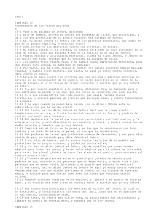 Señor.
Capítulo 13
Condenación de los falsos profetas
é
13:1 Vino a mí palabra de Jehová, diciendo:
13:2 Hijo de hombre, profetiza contra los profetas de Israel que profetizan, y
di a los que profetizan de su propio corazón: Oíd palabra de Jehová.
13:3 Así ha dicho Jehová el Señor: ¡Ay de los profetas insensatos, que andan en
pos de su propio espíritu, y nada han visto!
13:4 Como zorras en los desiertos fueron tus profetas, oh Israel.
13:5 No habéis subido a las brechas, ni habéis edificado un muro alrededor de la
casa de Israel, para que resista firme en la batalla en el día de Jehová.
13:6 Vieron vanidad y adivinación mentirosa. Dicen: Ha dicho Jehová, y Jehová no
los envió; con todo, esperan que él confirme la palabra de ellos.
13:7 ¿No habéis visto visión vana, y no habéis dicho adivinación mentirosa, pues
que decís: Dijo Jehová, no habiendo yo hablado?
13:8 Por tanto, así ha dicho Jehová el Señor: Por cuanto vosotros habéis hablado
vanidad, y habéis visto mentira, por tanto, he aquí yo estoy contra vosotros,
dice Jehová el Señor.
13:9 Estará mi mano contra los profetas que ven vanidad y adivinan mentira; no
estarán en la congregación de mi pueblo, ni serán inscritos en el libro de la
casa de Israel, ni a la tierra de Israel volverán; y sabréis que yo soy Jehová
el Señor.
13:10 Sí, por cuanto engañaron a mi pueblo, diciendo: Paz, no habiendo paz; y
uno edificaba la pared, y he aquí que los otros la recubrían con lodo suelto,
13:11 di a los recubridores con lodo suelto, que caerá; vendrá lluvia
torrencial, y enviaré piedras de granizo que la hagan caer, y viento tempestuoso
la romperá.
13:12 Y he aquí cuando la pared haya caído, ¿no os dirán: ¿Dónde está la
embarradura con que la recubristeis?
13:13 Por tanto, así ha dicho Jehová el Señor: Haré que la rompa viento
tempestuoso con mi ira, y lluvia torrencial vendrá con mi furor, y piedras de
granizo con enojo para consumir.
13:14 Así desbarataré la pared que vosotros recubristeis con lodo suelto, y la
echaré a tierra, y será descubierto su cimiento, y caerá, y seréis consumidos en
medio de ella; y sabréis que yo soy Jehová.
13:15 Cumpliré así mi furor en la pared y en los que la recubrieron con lodo
suelto; y os diré: No existe la pared, ni los que la recubrieron,
13:16 los profetas de Israel que profetizan acerca de Jerusalén, y ven para ella
visión de paz, no habiendo paz, dice Jehová el Señor.
13:17 Y tú, hijo de hombre, pon tu rostro contra las hijas de tu pueblo que
profetizan de su propio corazón, y profetiza contra ellas,
13:18 y di: Así ha dicho Jehová el Señor: ¡Ay de aquellas que cosen vendas
mágicas para todas las manos, y hacen velos mágicos para la cabeza de toda edad,
para cazar las almas! ¿Habéis de cazar las almas de mi pueblo, para mantener así
vuestra propia vida?
13:19 ¿Y habéis de profanarme entre mi pueblo por puñados de cebada y por
pedazos de pan, matando a las personas que no deben morir, y dando vida a las
personas que no deben vivir, mintiendo a mi pueblo que escucha la mentira?
13:20 Por tanto, así ha dicho Jehová el Señor: He aquí yo estoy contra vuestras
vendas mágicas, con que cazáis las almas al vuelo; yo las libraré de vuestras
manos, y soltaré para que vuelen como aves las almas que vosotras cazáis
volando.
13:21 Romperé asimismo vuestros velos mágicos, y libraré a mi pueblo de vuestra
mano, y no estarán más como presa en vuestra mano; y sabréis que yo soy Jehová.
13:22 Por cuanto entristecisteis con mentiras el corazón del justo, al cual yo
no entristecí, y fortalecisteis las manos del impío, para que no se apartase de
su mal camino, infundiéndole ánimo,
13:23 por tanto, no veréis más visión vana, ni practicaréis más adivinación; y
libraré mi pueblo de vuestra mano, y sabréis que yo soy Jehová.
Capítulo 14
 