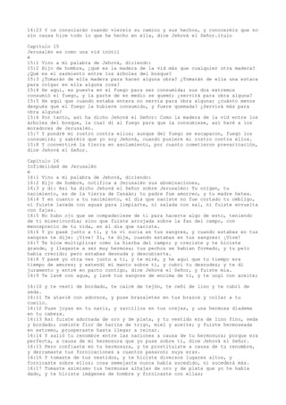14:23 Y os consolarán cuando viereis su camino y sus hechos, y conoceréis que no
sin causa hice todo lo que he hecho en ella, dice Jehová el Señor.itulo
Capítulo 15
Jerusalén es como una vid inútil
é
15:1 Vino a mí palabra de Jehová, diciendo:
15:2 Hijo de hombre, ¿qué es la madera de la vid más que cualquier otra madera?
¿Qué es el sarmiento entre los árboles del bosque?
15:3 ¿Tomarán de ella madera para hacer alguna obra? ¿Tomarán de ella una estaca
para colgar en ella alguna cosa?
15:4 He aquí, es puesta en el fuego para ser consumida; sus dos extremos
consumió el fuego, y la parte de en medio se quemó; ¿servirá para obra alguna?
15:5 He aquí que cuando estaba entera no servía para obra alguna; ¿cuánto menos
después que el fuego la hubiere consumido, y fuere quemada? ¿Servirá más para
obra alguna?
15:6 Por tanto, así ha dicho Jehová el Señor: Como la madera de la vid entre los
árboles del bosque, la cual di al fuego para que la consumiese, así haré a los
moradores de Jerusalén.
15:7 Y pondré mi rostro contra ellos; aunque del fuego se escaparon, fuego los
consumirá; y sabréis que yo soy Jehová, cuando pusiere mi rostro contra ellos.
15:8 Y convertiré la tierra en asolamiento, por cuanto cometieron prevaricación,
dice Jehová el Señor.
Capítulo 16
Infidelidad de Jerusalén
é
16:1 Vino a mí palabra de Jehová, diciendo:
16:2 Hijo de hombre, notifica a Jerusalén sus abominaciones,
16:3 y di: Así ha dicho Jehová el Señor sobre Jerusalén: Tu origen, tu
nacimiento, es de la tierra de Canaán; tu padre fue amorreo, y tu madre hetea.
16:4 Y en cuanto a tu nacimiento, el día que naciste no fue cortado tu ombligo,
ni fuiste lavada con aguas para limpiarte, ni salada con sal, ni fuiste envuelta
con fajas.
16:5 No hubo ojo que se compadeciese de ti para hacerte algo de esto, teniendo
de ti misericordia; sino que fuiste arrojada sobre la faz del campo, con
menosprecio de tu vida, en el día que naciste.
16:6 Y yo pasé junto a ti, y te vi sucia en tus sangres, y cuando estabas en tus
sangres te dije: ¡Vive! Sí, te dije, cuando estabas en tus sangres: ¡Vive!
16:7 Te hice multiplicar como la hierba del campo; y creciste y te hiciste
grande, y llegaste a ser muy hermosa; tus pechos se habían formado, y tu pelo
había crecido; pero estabas desnuda y descubierta.
16:8 Y pasé yo otra vez junto a ti, y te miré, y he aquí que tu tiempo era
tiempo de amores; y extendí mi manto sobre ti, y cubrí tu desnudez; y te di
juramento y entré en pacto contigo, dice Jehová el Señor, y fuiste mía.
16:9 Te lavé con agua, y lavé tus sangres de encima de ti, y te ungí con aceite;
16:10 y te vestí de bordado, te calcé de tejón, te ceñí de lino y te cubrí de
seda.
16:11 Te atavié con adornos, y puse brazaletes en tus brazos y collar a tu
cuello.
16:12 Puse joyas en tu nariz, y zarcillos en tus orejas, y una hermosa diadema
en tu cabeza.
16:13 Así fuiste adornada de oro y de plata, y tu vestido era de lino fino, seda
y bordado; comiste flor de harina de trigo, miel y aceite; y fuiste hermoseada
en extremo, prosperaste hasta llegar a reinar.
16:14 Y salió tu renombre entre las naciones a causa de tu hermosura; porque era
perfecta, a causa de mi hermosura que yo puse sobre ti, dice Jehová el Señor.
16:15 Pero confiaste en tu hermosura, y te prostituiste a causa de tu renombre,
y derramaste tus fornicaciones a cuantos pasaron; suya eras.
16:16 Y tomaste de tus vestidos, y te hiciste diversos lugares altos, y
fornicaste sobre ellos; cosa semejante nunca había sucedido, ni sucederá más.
16:17 Tomaste asimismo tus hermosas alhajas de oro y de plata que yo te había
dado, y te hiciste imágenes de hombre y fornicaste con ellas;
 