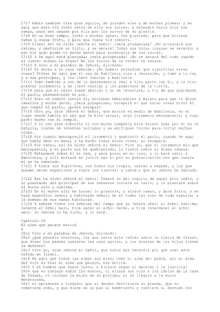 17:7 Había también otra gran águila, de grandes alas y de muchas plumas; y he
aquí que esta vid juntó cerca de ella sus raíces, y extendió hacia ella sus
ramas, para ser regada por ella por los surcos de su plantío.
17:8 En un buen campo, junto a muchas aguas, fue plantada, para que hiciese
ramas y diese fruto, y para que fuese vid robusta.
17:9 Diles: Así ha dicho Jehová el Señor: ¿Será prosperada? ¿No arrancará sus
raíces, y destruirá su fruto, y se secará? Todas sus hojas lozanas se secarán; y
eso sin gran poder ni mucha gente para arrancarla de sus raíces.
17:10 Y he aquí está plantada; ¿será prosperada? ¿No se secará del todo cuando
el viento solano la toque? En los surcos de su verdor se secará.
17:11 Y vino a mí palabra de Jehová, diciendo:
17:12 Di ahora a la casa rebelde: ¿No habéis entendido qué significan estas
cosas? Diles: He aquí que el rey de Babilonia vino a Jerusalén, y tomó a tu rey
y a sus príncipes, y los llevó consigo a Babilonia.
17:13 Tomó también a uno de la descendencia real e hizo pacto con él, y le hizo
prestar juramento; y se llevó consigo a los poderosos de la tierra,
17:14 para que el reino fuese abatido y no se levantase, a fin de que guardando
el pacto, permaneciese en pie.
17:15 Pero se rebeló contra él, enviando embajadores a Egipto para que le diese
caballos y mucha gente. ¿Será prosperado, escapará el que estas cosas hizo? El
que rompió el pacto, ¿podrá escapar?
17:16 Vivo yo, dice Jehová el Señor, que morirá en medio de Babilonia, en el
lugar donde habita el rey que le hizo reinar, cuyo juramento menospreció, y cuyo
pacto hecho con él rompió.
17:17 Y ni con gran ejército ni con mucha compañía hará Faraón nada por él en la
batalla, cuando se levanten vallados y se edifiquen torres para cortar muchas
vidas.
17:18 Por cuanto menospreció el juramento y quebrantó el pacto, cuando he aquí
que había dado su mano, y ha hecho todas estas cosas, no escapará.
17:19 Por tanto, así ha dicho Jehová el Señor: Vivo yo, que el juramento mío que
menospreció, y mi pacto que ha quebrantado, lo traeré sobre su misma cabeza.
17:20 Extenderé sobre él mi red, y será preso en mi lazo, y lo haré venir a
Babilonia, y allí entraré en juicio con él por su prevaricación con que contra
mí se ha rebelado.
17:21 Y todos sus fugitivos, con todas sus tropas, caerán a espada, y los que
queden serán esparcidos a todos los vientos; y sabréis que yo Jehová he hablado.
17:22 Así ha dicho Jehová el Señor: Tomaré yo del cogollo de aquel alto cedro, y
lo plantaré; del principal de sus renuevos cortaré un tallo, y lo plantaré sobre
el monte alto y sublime.
17:23 En el monte alto de Israel lo plantaré, y alzará ramas, y dará fruto, y se
hará magnífico cedro; y habitarán debajo de él todas las aves de toda especie; a
la sombra de sus ramas habitarán.
17:24 Y sabrán todos los árboles del campo que yo Jehová abatí el árbol sublime,
levanté el árbol bajo, hice secar el árbol verde, e hice reverdecer el árbol
seco. Yo Jehová lo he dicho, y lo haré.
Capítulo 18
El alma que pecare morirá
é
18:1 Vino a mí palabra de Jehová, diciendo:
18:2 ¿Qué pensáis vosotros, los que usáis este refrán sobre la tierra de Israel,
que dice: Los padres comieron las uvas agrias, y los dientes de los hijos tienen
la dentera?
18:3 Vivo yo, dice Jehová el Señor, que nunca más tendréis por qué usar este
refrán en Israel.
18:4 He aquí que todas las almas son mías; como el alma del padre, así el alma
del hijo es mía; el alma que pecare, esa morirá.
18:5 Y el hombre que fuere justo, e hiciere según el derecho y la justicia;
18:6 que no comiere sobre los montes, ni alzare sus ojos a los ídolos de la casa
de Israel, ni violare la mujer de su prójimo, ni se llegare a la mujer
menstruosa,
18:7 ni oprimiere a ninguno; que al deudor devolviere su prenda, que no
cometiere robo, y que diere de su pan al hambriento y cubriere al desnudo con
 