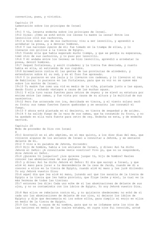 convertíos, pues, y viviréis.
Capítulo 19
Lamentación sobre los príncipes de Israel
é
19:1 Y tú, levanta endecha sobre los príncipes de Israel.
19:2 Dirás: ¡Cómo se echó entre los leones tu madre la leona! Entre los
leoncillos crió sus cachorros,
19:3 e hizo subir uno de sus cachorros; vino a ser leoncillo, y aprendió a
arrebatar la presa, y a devorar hombres.
19:4 Y las naciones oyeron de él; fue tomado en la trampa de ellas, y lo
llevaron con grillos a la tierra de Egipto.
19:5 Viendo ella que había esperado mucho tiempo, y que se perdía su esperanza,
tomó otro de sus cachorros, y lo puso por leoncillo.
19:6 Y él andaba entre los leones; se hizo leoncillo, aprendió a arrebatar la
presa, devoró hombres.
19:7 Saqueó fortalezas, y asoló ciudades; y la tierra fue desolada, y cuanto
había en ella, al estruendo de sus rugidos.
19:8 Arremetieron contra él las gentes de las provincias de alrededor, y
extendieron sobre él su red, y en el foso fue apresado.
19:9 Y lo pusieron en una jaula y lo llevaron con cadenas, y lo llevaron al rey
de Babilonia; lo pusieron en las fortalezas, para que su voz no se oyese más
sobre los montes de Israel.
19:10 Tu madre fue como una vid en medio de la viña, plantada junto a las aguas,
dando fruto y echando vástagos a causa de las muchas aguas.
19:11 Y ella tuvo varas fuertes para cetros de reyes; y se elevó su estatura por
encima entre las ramas, y fue vista por causa de su altura y la multitud de sus
sarmientos.
19:12 Pero fue arrancada con ira, derribada en tierra, y el viento solano secó
su fruto; sus ramas fuertes fueron quebradas y se secaron; las consumió el
fuego.
19:13 Y ahora está plantada en el desierto, en tierra de sequedad y de aridez.
19:14 Y ha salido fuego de la vara de sus ramas, que ha consumido su fruto, y no
ha quedado en ella vara fuerte para cetro de rey. Endecha es esta, y de endecha
servirá.
Capítulo 20
Modo de proceder de Dios con Israel
é
20:1 Aconteció en el año séptimo, en el mes quinto, a los diez días del mes, que
vinieron algunos de los ancianos de Israel a consultar a Jehová, y se sentaron
delante de mí.
20:2 Y vino a mí palabra de Jehová, diciendo:
20:3 Hijo de hombre, habla a los ancianos de Israel, y diles: Así ha dicho
Jehová el Señor: ¿A consultarme venís vosotros? Vivo yo, que no os responderé,
dice Jehová el Señor.
20:4 ¿Quieres tú juzgarlos? ¿Los quieres juzgar tú, hijo de hombre? Hazles
conocer las abominaciones de sus padres,
20:5 y diles: Así ha dicho Jehová el Señor: El día que escogí a Israel, y que
alcé mi mano para jurar a la descendencia de la casa de Jacob, cuando me di a
conocer a ellos en la tierra de Egipto, cuando alcé mi mano y les juré diciendo:
Yo soy Jehová vuestro Dios;
20:6 aquel día que les alcé mi mano, jurando así que los sacaría de la tierra de
Egipto a la tierra que les había provisto, que fluye leche y miel, la cual es la
más hermosa de todas las tierras;
20:7 entonces les dije: Cada uno eche de sí las abominaciones de delante de sus
ojos, y no os contaminéis con los ídolos de Egipto. Yo soy Jehová vuestro Dios.
20:8 Mas ellos se rebelaron contra mí, y no quisieron obedecerme; no echó de sí
cada uno las abominaciones de delante de sus ojos, ni dejaron los ídolos de
Egipto; y dije que derramaría mi ira sobre ellos, para cumplir mi enojo en ellos
en medio de la tierra de Egipto.
20:9 Con todo, a causa de mi nombre, para que no se infamase ante los ojos de
las naciones en medio de las cuales estaban, en cuyos ojos fui conocido, actué
 