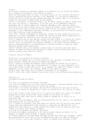 a cara.
20:36 Como litigué con vuestros padres en el desierto de la tierra de Egipto,
así litigaré con vosotros, dice Jehová el Señor.
20:37 Os haré pasar bajo la vara, y os haré entrar en los vínculos del pacto;
20:38 y apartaré de entre vosotros a los rebeldes, y a los que se rebelaron
contra mí; de la tierra de sus peregrinaciones los sacaré, mas a la tierra de
Israel no entrarán; y sabréis que yo soy Jehová.
20:39 Y a vosotros, oh casa de Israel, así ha dicho Jehová el Señor: Andad cada
uno tras sus ídolos, y servidles, si es que a mí no me obedecéis; pero no
profanéis más mi santo nombre con vuestras ofrendas y con vuestros ídolos.
20:40 Pero en mi santo monte, en el alto monte de Israel, dice Jehová el Señor,
allí me servirá toda la casa de Israel, toda ella en la tierra; allí los
aceptaré, y allí demandaré vuestras ofrendas, y las primicias de vuestros dones,
con todas vuestras cosas consagradas.
20:41 Como incienso agradable os aceptaré, cuando os haya sacado de entre los
pueblos, y os haya congregado de entre las tierras en que estáis esparcidos; y
seré santificado en vosotros a los ojos de las naciones.
20:42 Y sabréis que yo soy Jehová, cuando os haya traído a la tierra de Israel,
la tierra por la cual alcé mi mano jurando que la daría a vuestros padres.
20:43 Y allí os acordaréis de vuestros caminos, y de todos vuestros hechos en
que os contaminasteis; y os aborreceréis a vosotros mismos a causa de todos
vuestros pecados que cometisteis.
20:44 Y sabréis que yo soy Jehová, cuando haga con vosotros por amor de mi
nombre, no según vuestros caminos malos ni según vuestras perversas obras, oh
casa de Israel, dice Jehová el Señor.
Profecía contra el Neguev
20:45 Vino a mí palabra de Jehová, diciendo:
20:46 Hijo de hombre, pon tu rostro hacia el sur, derrama tu palabra hacia la
parte austral, profetiza contra el bosque del Neguev.
20:47 Y dirás al bosque del Neguev: Oye la palabra de Jehová: Así ha dicho
Jehová el Señor: He aquí que yo enciendo en ti fuego, el cual consumirá en ti
todo árbol verde y todo árbol seco; no se apagará la llama del fuego; y serán
quemados en ella todos los rostros, desde el sur hasta el norte.
20:48 Y verá toda carne que yo Jehová lo encendí; no se apagará.
20:49 Y dije: ¡Ah, Señor Jehová! ellos dicen de mí: ¿No profiere éste parábolas?
Capítulo 21
La espada afilada de Jehová
é
21:1 Vino a mí palabra de Jehová, diciendo:
21:2 Hijo de hombre, pon tu rostro contra Jerusalén, y derrama palabra sobre los
santuarios, y profetiza contra la tierra de Israel.
21:3 Dirás a la tierra de Israel: Así ha dicho Jehová: He aquí que yo estoy
contra ti, y sacaré mi espada de su vaina, y cortaré de ti al justo y al impío.
21:4 Y por cuanto he de cortar de ti al justo y al impío, por tanto, mi espada
saldrá de su vaina contra toda carne, desde el sur hasta el norte.
21:5 Y sabrá toda carne que yo Jehová saqué mi espada de su vaina; no la
envainaré más.
21:6 Y tú, hijo de hombre, gime con quebrantamiento de tus lomos y con amargura;
gime delante de los ojos de ellos.
21:7 Y cuando te dijeren: ¿Por qué gimes tú? dirás: Por una noticia que cuando
llegue hará que desfallezca todo corazón, y toda mano se debilitará, y se
angustiará todo espíritu, y toda rodilla será débil como el agua; he aquí que
viene, y se hará, dice Jehová el Señor.
21:8 Vino a mí palabra de Jehová, diciendo:
21:9 Hijo de hombre, profetiza, y di: Así ha dicho Jehová el Señor: Di: La
espada, la espada está afilada, y también pulida.
21:10 Para degollar víctimas está afilada, pulida está para que relumbre. ¿Hemos
de alegrarnos? Al cetro de mi hijo ha despreciado como a un palo cualquiera.
21:11 Y la dio a pulir para tenerla a mano; la espada está afilada, y está
 