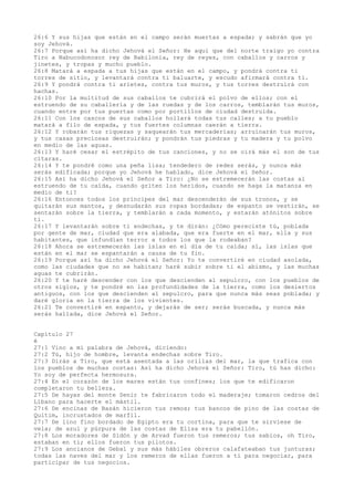 26:6 Y sus hijas que están en el campo serán muertas a espada; y sabrán que yo
soy Jehová.
26:7 Porque así ha dicho Jehová el Señor: He aquí que del norte traigo yo contra
Tiro a Nabucodonosor rey de Babilonia, rey de reyes, con caballos y carros y
jinetes, y tropas y mucho pueblo.
26:8 Matará a espada a tus hijas que están en el campo, y pondrá contra ti
torres de sitio, y levantará contra ti baluarte, y escudo afirmará contra ti.
26:9 Y pondrá contra ti arietes, contra tus muros, y tus torres destruirá con
hachas.
26:10 Por la multitud de sus caballos te cubrirá el polvo de ellos; con el
estruendo de su caballería y de las ruedas y de los carros, temblarán tus muros,
cuando entre por tus puertas como por portillos de ciudad destruida.
26:11 Con los cascos de sus caballos hollará todas tus calles; a tu pueblo
matará a filo de espada, y tus fuertes columnas caerán a tierra.
26:12 Y robarán tus riquezas y saquearán tus mercaderías; arruinarán tus muros,
y tus casas preciosas destruirán; y pondrán tus piedras y tu madera y tu polvo
en medio de las aguas.
26:13 Y haré cesar el estrépito de tus canciones, y no se oirá más el son de tus
cítaras.
26:14 Y te pondré como una peña lisa; tendedero de redes serás, y nunca más
serás edificada; porque yo Jehová he hablado, dice Jehová el Señor.
26:15 Así ha dicho Jehová el Señor a Tiro: ¿No se estremecerán las costas al
estruendo de tu caída, cuando griten los heridos, cuando se haga la matanza en
medio de ti?
26:16 Entonces todos los príncipes del mar descenderán de sus tronos, y se
quitarán sus mantos, y desnudarán sus ropas bordadas; de espanto se vestirán, se
sentarán sobre la tierra, y temblarán a cada momento, y estarán atónitos sobre
ti.
26:17 Y levantarán sobre ti endechas, y te dirán: ¿Cómo pereciste tú, poblada
por gente de mar, ciudad que era alabada, que era fuerte en el mar, ella y sus
habitantes, que infundían terror a todos los que la rodeaban?
26:18 Ahora se estremecerán las islas en el día de tu caída; sí, las islas que
están en el mar se espantarán a causa de tu fin.
26:19 Porque así ha dicho Jehová el Señor: Yo te convertiré en ciudad asolada,
como las ciudades que no se habitan; haré subir sobre ti el abismo, y las muchas
aguas te cubrirán.
26:20 Y te haré descender con los que descienden al sepulcro, con los pueblos de
otros siglos, y te pondré en las profundidades de la tierra, como los desiertos
antiguos, con los que descienden al sepulcro, para que nunca más seas poblada; y
daré gloria en la tierra de los vivientes.
26:21 Te convertiré en espanto, y dejarás de ser; serás buscada, y nunca más
serás hallada, dice Jehová el Señor.
Capítulo 27
é
27:1 Vino a mí palabra de Jehová, diciendo:
27:2 Tú, hijo de hombre, levanta endechas sobre Tiro.
27:3 Dirás a Tiro, que está asentada a las orillas del mar, la que trafica con
los pueblos de muchas costas: Así ha dicho Jehová el Señor: Tiro, tú has dicho:
Yo soy de perfecta hermosura.
27:4 En el corazón de los mares están tus confines; los que te edificaron
completaron tu belleza.
27:5 De hayas del monte Senir te fabricaron todo el maderaje; tomaron cedros del
Líbano para hacerte el mástil.
27:6 De encinas de Basán hicieron tus remos; tus bancos de pino de las costas de
Quitim, incrustados de marfil.
27:7 De lino fino bordado de Egipto era tu cortina, para que te sirviese de
vela; de azul y púrpura de las costas de Elisa era tu pabellón.
27:8 Los moradores de Sidón y de Arvad fueron tus remeros; tus sabios, oh Tiro,
estaban en ti; ellos fueron tus pilotos.
27:9 Los ancianos de Gebal y sus más hábiles obreros calafateaban tus junturas;
todas las naves del mar y los remeros de ellas fueron a ti para negociar, para
participar de tus negocios.
 