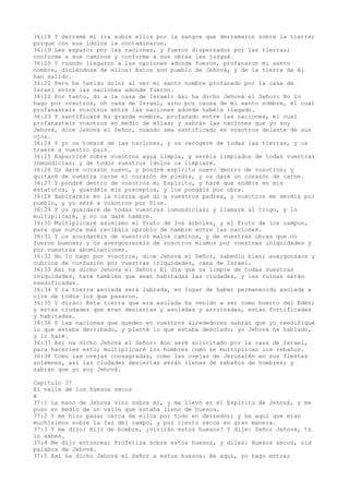 36:18 Y derramé mi ira sobre ellos por la sangre que derramaron sobre la tierra;
porque con sus ídolos la contaminaron.
36:19 Les esparcí por las naciones, y fueron dispersados por las tierras;
conforme a sus caminos y conforme a sus obras les juzgué.
36:20 Y cuando llegaron a las naciones adonde fueron, profanaron mi santo
nombre, diciéndose de ellos: Estos son pueblo de Jehová, y de la tierra de él
han salido.
36:21 Pero he tenido dolor al ver mi santo nombre profanado por la casa de
Israel entre las naciones adonde fueron.
36:22 Por tanto, di a la casa de Israel: Así ha dicho Jehová el Señor: No lo
hago por vosotros, oh casa de Israel, sino por causa de mi santo nombre, el cual
profanasteis vosotros entre las naciones adonde habéis llegado.
36:23 Y santificaré mi grande nombre, profanado entre las naciones, el cual
profanasteis vosotros en medio de ellas; y sabrán las naciones que yo soy
Jehová, dice Jehová el Señor, cuando sea santificado en vosotros delante de sus
ojos.
36:24 Y yo os tomaré de las naciones, y os recogeré de todas las tierras, y os
traeré a vuestro país.
36:25 Esparciré sobre vosotros agua limpia, y seréis limpiados de todas vuestras
inmundicias; y de todos vuestros ídolos os limpiaré.
36:26 Os daré corazón nuevo, y pondré espíritu nuevo dentro de vosotros; y
quitaré de vuestra carne el corazón de piedra, y os daré un corazón de carne.
36:27 Y pondré dentro de vosotros mi Espíritu, y haré que andéis en mis
estatutos, y guardéis mis preceptos, y los pongáis por obra.
36:28 Habitaréis en la tierra que di a vuestros padres, y vosotros me seréis por
pueblo, y yo seré a vosotros por Dios.
36:29 Y os guardaré de todas vuestras inmundicias; y llamaré al trigo, y lo
multiplicaré, y no os daré hambre.
36:30 Multiplicaré asimismo el fruto de los árboles, y el fruto de los campos,
para que nunca más recibáis oprobio de hambre entre las naciones.
36:31 Y os acordaréis de vuestros malos caminos, y de vuestras obras que no
fueron buenas; y os avergonzaréis de vosotros mismos por vuestras iniquidades y
por vuestras abominaciones.
36:32 No lo hago por vosotros, dice Jehová el Señor, sabedlo bien; avergonzaos y
cubríos de confusión por vuestras iniquidades, casa de Israel.
36:33 Así ha dicho Jehová el Señor: El día que os limpie de todas vuestras
iniquidades, haré también que sean habitadas las ciudades, y las ruinas serán
reedificadas.
36:34 Y la tierra asolada será labrada, en lugar de haber permanecido asolada a
ojos de todos los que pasaron.
36:35 Y dirán: Esta tierra que era asolada ha venido a ser como huerto del Edén;
y estas ciudades que eran desiertas y asoladas y arruinadas, están fortificadas
y habitadas.
36:36 Y las naciones que queden en vuestros alrededores sabrán que yo reedifiqué
lo que estaba derribado, y planté lo que estaba desolado; yo Jehová he hablado,
y lo haré.
36:37 Así ha dicho Jehová el Señor: Aún seré solicitado por la casa de Israel,
para hacerles esto; multiplicaré los hombres como se multiplican los rebaños.
36:38 Como las ovejas consagradas, como las ovejas de Jerusalén en sus fiestas
solemnes, así las ciudades desiertas serán llenas de rebaños de hombres; y
sabrán que yo soy Jehová.
Capítulo 37
El valle de los huesos secos
é
37:1 La mano de Jehová vino sobre mí, y me llevó en el Espíritu de Jehová, y me
puso en medio de un valle que estaba lleno de huesos.
37:2 Y me hizo pasar cerca de ellos por todo en derredor; y he aquí que eran
muchísimos sobre la faz del campo, y por cierto secos en gran manera.
37:3 Y me dijo: Hijo de hombre, ¿vivirán estos huesos? Y dije: Señor Jehová, tú
lo sabes.
37:4 Me dijo entonces: Profetiza sobre estos huesos, y diles: Huesos secos, oíd
palabra de Jehová.
37:5 Así ha dicho Jehová el Señor a estos huesos: He aquí, yo hago entrar
 