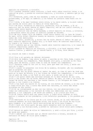 espíritu en vosotros, y viviréis.
37:6 Y pondré tendones sobre vosotros, y haré subir sobre vosotros carne, y os
cubriré de piel, y pondré en vosotros espíritu, y viviréis; y sabréis que yo soy
Jehová.
37:7 Profeticé, pues, como me fue mandado; y hubo un ruido mientras yo
profetizaba, y he aquí un temblor; y los huesos se juntaron cada hueso con su
hueso.
37:8 Y miré, y he aquí tendones sobre ellos, y la carne subió, y la piel cubrió
por encima de ellos; pero no había en ellos espíritu.
37:9 Y me dijo: Profetiza al espíritu, profetiza, hijo de hombre, y di al
espíritu: Así ha dicho Jehová el Señor: Espíritu, ven de los cuatro vientos, y
sopla sobre estos muertos, y vivirán.
37:10 Y profeticé como me había mandado, y entró espíritu en ellos, y vivieron,
y estuvieron sobre sus pies; un ejército grande en extremo.
37:11 Me dijo luego: Hijo de hombre, todos estos huesos son la casa de Israel.
He aquí, ellos dicen: Nuestros huesos se secaron, y pereció nuestra esperanza, y
somos del todo destruidos.
37:12 Por tanto, profetiza, y diles: Así ha dicho Jehová el Señor: He aquí yo
abro vuestros sepulcros, pueblo mío, y os haré subir de vuestras sepulturas, y
os traeré a la tierra de Israel.
37:13 Y sabréis que yo soy Jehová, cuando abra vuestros sepulcros, y os saque de
vuestras sepulturas, pueblo mío.
37:14 Y pondré mi Espíritu en vosotros, y viviréis, y os haré reposar sobre
vuestra tierra; y sabréis que yo Jehová hablé, y lo hice, dice Jehová.
La reunión de Judá e Israel
37:15 Vino a mí palabra de Jehová, diciendo:
37:16 Hijo de hombre, toma ahora un palo, y escribe en él: Para Judá, y para los
hijos de Israel sus compañeros. Toma después otro palo, y escribe en él: Para
José, palo de Efraín, y para toda la casa de Israel sus compañeros.
37:17 Júntalos luego el uno con el otro, para que sean uno solo, y serán uno
solo en tu mano.
37:18 Y cuando te pregunten los hijos de tu pueblo, diciendo: ¿No nos enseñarás
qué te propones con eso?,
37:19 diles: Así ha dicho Jehová el Señor: He aquí, yo tomo el palo de José que
está en la mano de Efraín, y a las tribus de Israel sus compañeros, y los pondré
con el palo de Judá, y los haré un solo palo, y serán uno en mi mano.
37:20 Y los palos sobre que escribas estarán en tu mano delante de sus ojos,
37:21 y les dirás: Así ha dicho Jehová el Señor: He aquí, yo tomo a los hijos de
Israel de entre las naciones a las cuales fueron, y los recogeré de todas
partes, y los traeré a su tierra;
37:22 y los haré una nación en la tierra, en los montes de Israel, y un rey será
a todos ellos por rey; y nunca más serán dos naciones, ni nunca más serán
divididos en dos reinos.
37:23 Ni se contaminarán ya más con sus ídolos, con sus abominaciones y con
todas sus rebeliones; y los salvaré de todas sus rebeliones con las cuales
pecaron, y los limpiaré; y me serán por pueblo, y yo a ellos por Dios.
37:24 Mi siervo David será rey sobre ellos, y todos ellos tendrán un solo
pastor; y andarán en mis preceptos, y mis estatutos guardarán, y los pondrán por
obra.
37:25 Habitarán en la tierra que di a mi siervo Jacob, en la cual habitaron
vuestros padres; en ella habitarán ellos, sus hijos y los hijos de sus hijos
para siempre; y mi siervo David será príncipe de ellos para siempre.
37:26 Y haré con ellos pacto de paz, pacto perpetuo será con ellos; y los
estableceré y los multiplicaré, y pondré mi santuario entre ellos para siempre.
37:27 Estará en medio de ellos mi tabernáculo, y seré a ellos por Dios, y ellos
me serán por pueblo.
37:28 Y sabrán las naciones que yo Jehová santifico a Israel, estando mi
santuario en medio de ellos para siempre.
Capítulo 38
Profecía contra Gog
 