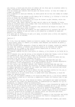 una vasija, y hazte pan de ellos el número de los días que te acuestes sobre tu
lado; trescientos noventa días comerás de él.
4:10 La comida que comerás será de peso de veinte siclos al día; de tiempo en
tiempo la comerás.
4:11 Y beberás el agua por medida, la sexta parte de un hin; de tiempo en tiempo
la beberás.
4:12 Y comerás pan de cebada cocido debajo de la ceniza; y lo cocerás a vista de
ellos al fuego de excremento humano.
4:13 Y dijo Jehová: Así comerán los hijos de Israel su pan inmundo, entre las
naciones a donde los arrojaré yo.
4:14 Y dije: ¡Ah, Señor Jehová! he aquí que mi alma no es inmunda, ni nunca
desde mi juventud hasta este tiempo comí cosa mortecina ni despedazada, ni nunca
en mi boca entró carne inmunda.
4:15 Y me respondió: He aquí te permito usar estiércol de bueyes en lugar de
excremento humano para cocer tu pan.
4:16 Me dijo luego: Hijo de hombre, he aquí quebrantaré el sustento del pan en
Jerusalén; y comerán el pan por peso y con angustia, y beberán el agua por
medida y con espanto,
4:17 para que al faltarles el pan y el agua, se miren unos a otros con espanto,
y se consuman en su maldad.
Capítulo 5
é
5:1 Y tú, hijo de hombre, tómate un cuchillo agudo, toma una navaja de barbero,
y hazla pasar sobre tu cabeza y tu barba; toma después una balanza de pesar y
divide los cabellos.
5:2 Una tercera parte quemarás a fuego en medio de la ciudad, cuando se cumplan
los días del asedio; y tomarás una tercera parte y la cortarás con espada
alrededor de la ciudad; y una tercera parte esparcirás al viento, y yo
desenvainaré espada en pos de ellos.
5:3 Tomarás también de allí unos pocos en número, y los atarás en la falda de tu
manto.
5:4 Y tomarás otra vez de ellos, y los echarás en medio del fuego, y en el fuego
los quemarás; de allí saldrá el fuego a toda la casa de Israel.
5:5 Así ha dicho Jehová el Señor: Esta es Jerusalén; la puse en medio de las
naciones y de las tierras alrededor de ella.
5:6 Y ella cambió mis decretos y mis ordenanzas en impiedad más que las
naciones, y más que las tierras que están alrededor de ella; porque desecharon
mis decretos y mis mandamientos, y no anduvieron en ellos.
5:7 Por tanto, así ha dicho Jehová: ¿Por haberos multiplicado más que las
naciones que están alrededor de vosotros, no habéis andado en mis mandamientos,
ni habéis guardado mis leyes? Ni aun según las leyes de las naciones que están
alrededor de vosotros habéis andado.
5:8 Así, pues, ha dicho Jehová el Señor: He aquí yo estoy contra ti; sí, yo, y
haré juicios en medio de ti ante los ojos de las naciones.
5:9 Y haré en ti lo que nunca hice, ni jamás haré cosa semejante, a causa de
todas tus abominaciones.
5:10 Por eso los padres comerán a los hijos en medio de ti, y los hijos comerán
a sus padres; y haré en ti juicios, y esparciré a todos los vientos todo lo que
quedare de ti.
5:11 Por tanto, vivo yo, dice Jehová el Señor, ciertamente por haber profanado
mi santuario con todas tus abominaciones, te quebrantaré yo también; mi ojo no
perdonará, ni tampoco tendré yo misericordia.
5:12 Una tercera parte de ti morirá de pestilencia y será consumida de hambre en
medio de ti; y una tercera parte caerá a espada alrededor de ti; y una tercera
parte esparciré a todos los vientos, y tras ellos desenvainaré espada.
5:13 Y se cumplirá mi furor y saciaré en ellos mi enojo, y tomaré satisfacción;
y sabrán que yo Jehová he hablado en mi celo, cuando cumpla en ellos mi enojo.
5:14 Y te convertiré en soledad y en oprobio entre las naciones que están
alrededor de ti, a los ojos de todo transeúnte.
5:15 Y serás oprobio y escarnio y escarmiento y espanto a las naciones que están
alrededor de ti, cuando yo haga en ti juicios con furor e indignación, y en
reprensiones de ira. Yo Jehová he hablado.
5:16 Cuando arroje yo sobre ellos las perniciosas saetas del hambre, que serán
 
