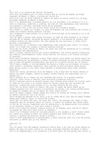 é
38:1 Vino a mí palabra de Jehová, diciendo:
38:2 Hijo de hombre, pon tu rostro contra Gog en tierra de Magog, príncipe
soberano de Mesec y Tubal, y profetiza contra él,
38:3 y di: Así ha dicho Jehová el Señor: He aquí, yo estoy contra ti, oh Gog,
príncipe soberano de Mesec y Tubal.
38:4 Y te quebrantaré, y pondré garfios en tus quijadas, y te sacaré a ti y a
todo tu ejército, caballos y jinetes, de todo en todo equipados, gran multitud
con paveses y escudos, teniendo todos ellos espadas;
38:5 Persia, Cus y Fut con ellos; todos ellos con escudo y yelmo;
38:6 Gomer, y todas sus tropas; la casa de Togarma, de los confines del norte, y
todas sus tropas; muchos pueblos contigo.
38:7 Prepárate y apercíbete, tú y toda tu multitud que se ha reunido a ti, y sé
tú su guarda.
38:8 De aquí a muchos días serás visitado; al cabo de años vendrás a la tierra
salvada de la espada, recogida de muchos pueblos, a los montes de Israel, que
siempre fueron una desolación; mas fue sacada de las naciones, y todos ellos
morarán confiadamente.
38:9 Subrirás tú, y vendrás como tempestad; como nublado para cubrir la tierra
serás tú y todas tus tropas, y muchos pueblos contigo.
38:10 Así ha dicho Jehová el Señor: En aquel día subirán palabras en tu corazón,
y concebirás mal pensamiento,
38:11 y dirás: Subiré contra una tierra indefensa, iré contra gentes tranquilas
que habitan confiadamente; todas ellas habitan sin muros, y no tienen cerrojos
ni puertas;
38:12 para arrebatar despojos y para tomar botín, para poner tus manos sobre las
tierras desiertas ya pobladas, y sobre el pueblo recogido de entre las naciones,
que se hace de ganado y posesiones, que mora en la parte central de la tierra.
38:13 Sabá y Dedán, y los mercaderes de Tarsis y todos sus príncipes, te dirán:
¿Has venido a arrebatar despojos? ¿Has reunido tu multitud para tomar botín,
para quitar plata y oro, para tomar ganados y posesiones, para tomar grandes
despojos?
38:14 Por tanto, profetiza, hijo de hombre, y di a Gog: Así ha dicho Jehová el
Señor: En aquel tiempo, cuando mi pueblo Israel habite con seguridad, ¿no lo
sabrás tú?
38:15 Vendrás de tu lugar, de las regiones del norte, tú y muchos pueblos
contigo, todos ellos a caballo, gran multitud y poderoso ejército,
38:16 y subirás contra mi pueblo Israel como nublado para cubrir la tierra; será
al cabo de los días; y te traeré sobre mi tierra, para que las naciones me
conozcan, cuando sea santificado en ti, oh Gog, delante de sus ojos.
38:17 Así ha dicho Jehová el Señor: ¿No eres tú aquel de quien hablé yo en
tiempos pasados por mis siervos los profetas de Israel, los cuales profetizaron
en aquellos tiempos que yo te había de traer sobre ellos?
38:18 En aquel tiempo, cuando venga Gog contra la tierra de Israel, dijo Jehová
el Señor, subirá mi ira y mi enojo.
38:19 Porque he hablado en mi celo, y en el fuego de mi ira: Que en aquel tiempo
habrá gran temblor sobre la tierra de Israel;
38:20 que los peces del mar, las aves del cielo, las bestias del campo y toda
serpiente que se arrastra sobre la tierra, y todos los hombres que están sobre
la faz de la tierra, temblarán ante mi presencia; y se desmoronarán los montes,
y los vallados caerán, y todo muro caerá a tierra.
38:21 Y en todos mis montes llamaré contra él la espada, dice Jehová el Señor;
la espada de cada cual será contra su hermano.
38:22 Y yo litigaré contra él con pestilencia y con sangre; y haré llover sobre
él, sobre sus tropas y sobre los muchos pueblos que están con él, impetuosa
lluvia, y piedras de granizo, fuego y azufre.
38:23 Y seré engrandecido y santificado, y seré conocido ante los ojos de muchas
naciones; y sabrán que yo soy Jehová.
Capítulo 39
é
39:1 Tú pues, hijo de hombre, profetiza contra Gog, y di: Así ha dicho Jehová el
Señor: He aquí yo estoy contra ti, oh Gog, príncipe soberano de Mesec y Tubal.
39:2 Y te quebrantaré, y te conduciré y te haré subir de las partes del norte, y
 