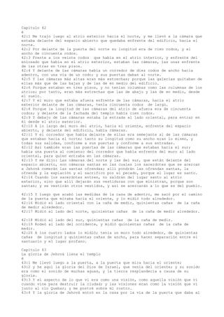 Capítulo 42
é
42:1 Me trajo luego al atrio exterior hacia el norte, y me llevó a la cámara que
estaba delante del espacio abierto que quedaba enfrente del edificio, hacia el
norte.
42:2 Por delante de la puerta del norte su longitud era de cien codos, y el
ancho de cincuenta codos.
42:3 Frente a los veinte codos que había en el atrio interior, y enfrente del
enlosado que había en el atrio exterior, estaban las cámaras, las unas enfrente
de las otras en tres pisos.
42:4 Y delante de las cámaras había un corredor de diez codos de ancho hacia
adentro, con una vía de un codo; y sus puertas daban al norte.
42:5 Y las cámaras más altas eran más estrechas; porque las galerías quitaban de
ellas más que de las bajas y de las de en medio del edificio.
42:6 Porque estaban en tres pisos, y no tenían columnas como las columnas de los
atrios; por tanto, eran más estrechas que las de abajo y las de en medio, desde
el suelo.
42:7 Y el muro que estaba afuera enfrente de las cámaras, hacia el atrio
exterior delante de las cámaras, tenía cincuenta codos de largo.
42:8 Porque la longitud de las cámaras del atrio de afuera era de cincuenta
codos; y delante de la fachada del templo había cien codos.
42:9 Y debajo de las cámaras estaba la entrada al lado oriental, para entrar en
él desde el atrio exterior.
42:10 A lo largo del muro del atrio, hacia el oriente, enfrente del espacio
abierto, y delante del edificio, había cámaras.
42:11 Y el corredor que había delante de ellas era semejante al de las cámaras
que estaban hacia el norte; tanto su longitud como su ancho eran lo mismo, y
todas sus salidas, conforme a sus puertas y conforme a sus entradas.
42:12 Así también eran las puertas de las cámaras que estaban hacia el sur;
había una puerta al comienzo del corredor que había enfrente del muro al lado
oriental, para quien entraba en las cámaras.
42:13 Y me dijo: Las cámaras del norte y las del sur, que están delante del
espacio abierto, son cámaras santas en las cuales los sacerdotes que se acercan
a Jehová comerán las santas ofrendas; allí pondrán las ofrendas santas, la
ofrenda y la expiación y el sacrifico por el pecado, porque el lugar es santo.
42:14 Cuando los sacerdotes entren, no saldrán del lugar santo al atrio
exterior, sino que allí dejarán sus vestiduras con que ministran, porque son
santas; y se vestirán otros vestidos, y así se acercarán a lo que es del pueblo.
42:15 Y luego que acabó las medidas de la casa de adentro, me sacó por el camino
de la puerta que miraba hacia el oriente, y lo midió todo alrededor.
42:16 Midió el lado oriental con la caña de medir, quinientas cañas de la caña
de medir alrededor.
42:17 Midió al lado del norte, quinientas cañas de la caña de medir alrededor.
42:18 Midió al lado del sur, quinientas cañas de la caña de medir.
42:19 Rodeó al lado del occidente, y midió quinientas cañas de la caña de
medir.
42:20 A los cuatro lados lo midió; tenía un muro todo alrededor, de quinientas
cañas de longitud y quinientas cañas de ancho, para hacer separación entre el
santuario y el lugar profano.
Capítulo 43
La gloria de Jehová llena el templo
é
43:1 Me llevó luego a la puerta, a la puerta que mira hacia el oriente;
43:2 y he aquí la gloria del Dios de Israel, que venía del oriente; y su sonido
era como el sonido de muchas aguas, y la tierra resplandecía a causa de su
gloria.
43:3 Y el aspecto de lo que vi era como una visión, como aquella visión que vi
cuando vine para destruir la ciudad; y las visiones eran como la visión que vi
junto al río Quebar; y me postré sobre mi rostro.
43:4 Y la gloria de Jehová entró en la casa por la vía de la puerta que daba al
 