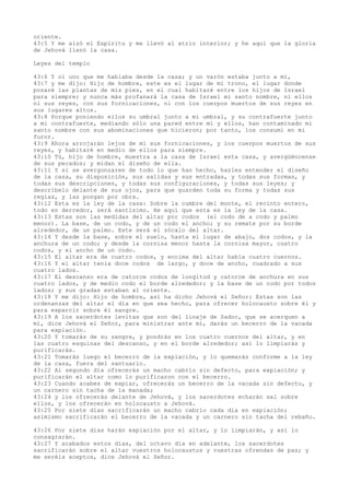 oriente.
43:5 Y me alzó el Espíritu y me llevó al atrio interior; y he aquí que la gloria
de Jehová llenó la casa.
Leyes del templo
43:6 Y oí uno que me hablaba desde la casa; y un varón estaba junto a mí,
43:7 y me dijo: Hijo de hombre, este es el lugar de mi trono, el lugar donde
posaré las plantas de mis pies, en el cual habitaré entre los hijos de Israel
para siempre; y nunca más profanará la casa de Israel mi santo nombre, ni ellos
ni sus reyes, con sus fornicaciones, ni con los cuerpos muertos de sus reyes en
sus lugares altos.
43:8 Porque poniendo ellos su umbral junto a mi umbral, y su contrafuerte junto
a mi contrafuerte, mediando sólo una pared entre mí y ellos, han contaminado mi
santo nombre con sus abominaciones que hicieron; por tanto, los consumí en mi
furor.
43:9 Ahora arrojarán lejos de mí sus fornicaciones, y los cuerpos muertos de sus
reyes, y habitaré en medio de ellos para siempre.
43:10 Tú, hijo de hombre, muestra a la casa de Israel esta casa, y avergüéncense
de sus pecados; y midan el diseño de ella.
43:11 Y si se avergonzaren de todo lo que han hecho, hazles entender el diseño
de la casa, su disposición, sus salidas y sus entradas, y todas sus formas, y
todas sus descripciones, y todas sus configuraciones, y todas sus leyes; y
descríbelo delante de sus ojos, para que guarden toda su forma y todas sus
reglas, y las pongan por obra.
43:12 Esta es la ley de la casa: Sobre la cumbre del monte, el recinto entero,
todo en derredor, será santísimo. He aquí que esta es la ley de la casa.
43:13 Estas son las medidas del altar por codos (el codo de a codo y palmo
menor). La base, de un codo, y de un codo el ancho; y su remate por su borde
alrededor, de un palmo. Este será el zócalo del altar.
43:14 Y desde la base, sobre el suelo, hasta el lugar de abajo, dos codos, y la
anchura de un codo; y desde la cornisa menor hasta la cornisa mayor, cuatro
codos, y el ancho de un codo.
43:15 El altar era de cuatro codos, y encima del altar había cuatro cuernos.
43:16 Y el altar tenía doce codos de largo, y doce de ancho, cuadrado a sus
cuatro lados.
43:17 El descanso era de catorce codos de longitud y catorce de anchura en sus
cuatro lados, y de medio codo el borde alrededor; y la base de un codo por todos
lados; y sus gradas estaban al oriente.
43:18 Y me dijo: Hijo de hombre, así ha dicho Jehová el Señor: Estas son las
ordenanzas del altar el día en que sea hecho, para ofrecer holocausto sobre él y
para esparcir sobre él sangre.
43:19 A los sacerdotes levitas que son del linaje de Sadoc, que se acerquen a
mí, dice Jehová el Señor, para ministrar ante mí, darás un becerro de la vacada
para expiación.
43:20 Y tomarás de su sangre, y pondrás en los cuatro cuernos del altar, y en
las cuatro esquinas del descanso, y en el borde alrededor; así lo limpiarás y
purificarás.
43:21 Tomarás luego el becerro de la expiación, y lo quemarás conforme a la ley
de la casa, fuera del santuario.
43:22 Al segundo día ofrecerás un macho cabrío sin defecto, para expiación; y
purificarán el altar como lo purificaron con el becerro.
43:23 Cuando acabes de expiar, ofrecerás un becerro de la vacada sin defecto, y
un carnero sin tacha de la manada;
43:24 y los ofrecerás delante de Jehová, y los sacerdotes echarán sal sobre
ellos, y los ofrecerán en holocausto a Jehová.
43:25 Por siete días sacrificarán un macho cabrío cada día en expiación;
asimismo sacrificarán el becerro de la vacada y un carnero sin tacha del rebaño.
43:26 Por siete días harán expiación por el altar, y lo limpiarán, y así lo
consagrarán.
43:27 Y acabados estos días, del octavo día en adelante, los sacerdotes
sacrificarán sobre el altar vuestros holocaustos y vuestras ofrendas de paz; y
me seréis aceptos, dice Jehová el Señor.
 
