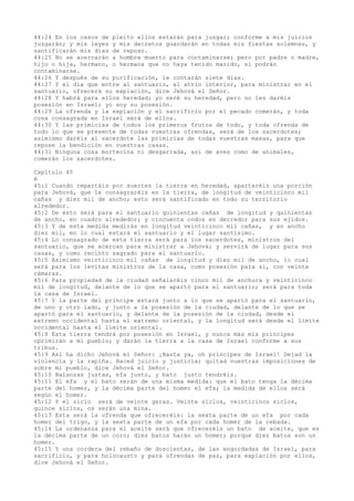 44:24 En los casos de pleito ellos estarán para juzgar; conforme a mis juicios
juzgarán; y mis leyes y mis decretos guardarán en todas mis fiestas solemnes, y
santificarán mis días de reposo.
44:25 No se acercarán a hombre muerto para contaminarse; pero por padre o madre,
hijo o hija, hermano, o hermana que no haya tenido marido, sí podrán
contaminarse.
44:26 Y después de su purificación, le contarán siete días.
44:27 Y el día que entre al santuario, al atrio interior, para ministrar en el
santuario, ofrecerá su expiación, dice Jehová el Señor.
44:28 Y habrá para ellos heredad; yo seré su heredad, pero no les daréis
posesión en Israel; yo soy su posesión.
44:29 La ofrenda y la expiación y el sacrificio por el pecado comerán, y toda
cosa consagrada en Israel será de ellos.
44:30 Y las primicias de todos los primeros frutos de todo, y toda ofrenda de
todo lo que se presente de todas vuestras ofrendas, será de los sacerdotes;
asimismo daréis al sacerdote las primicias de todas vuestras masas, para que
repose la bendición en vuestras casas.
44:31 Ninguna cosa mortecina ni desgarrada, así de aves como de animales,
comerán los sacerdotes.
Capítulo 45
é
45:1 Cuando repartáis por suertes la tierra en heredad, apartaréis una porción
para Jehová, que le consagraréis en la tierra, de longitud de veinticinco mil
cañas y diez mil de ancho; esto será santificado en todo su territorio
alrededor.
45:2 De esto será para el santuario quinientas cañas de longitud y quinientas
de ancho, en cuadro alrededor; y cincuenta codos en derredor para sus ejidos.
45:3 Y de esta medida medirás en longitud veinticinco mil cañas, y en ancho
diez mil, en lo cual estará el santuario y el lugar santísimo.
45:4 Lo consagrado de esta tierra será para los sacerdotes, ministros del
santuario, que se acercan para ministrar a Jehová; y servirá de lugar para sus
casas, y como recinto sagrado para el santuario.
45:5 Asimismo veinticinco mil cañas de longitud y diez mil de ancho, lo cual
será para los levitas ministros de la casa, como posesión para sí, con veinte
cámaras.
45:6 Para propiedad de la ciudad señalaréis cinco mil de anchura y veinticinco
mil de longitud, delante de lo que se apartó para el santuario; será para toda
la casa de Israel.
45:7 Y la parte del príncipe estará junto a lo que se apartó para el santuario,
de uno y otro lado, y junto a la posesión de la ciudad, delante de lo que se
apartó para el santuario, y delante de la posesión de la ciudad, desde el
extremo occidental hasta el extremo oriental, y la longitud será desde el límite
occidental hasta el límite oriental.
45:8 Esta tierra tendrá por posesión en Israel, y nunca más mis príncipes
oprimirán a mi pueblo; y darán la tierra a la casa de Israel conforme a sus
tribus.
45:9 Así ha dicho Jehová el Señor: ¡Basta ya, oh príncipes de Israel! Dejad la
violencia y la rapiña. Haced juicio y justicia; quitad vuestras imposiciones de
sobre mi pueblo, dice Jehová el Señor.
45:10 Balanzas justas, efa justo, y bato justo tendréis.
45:11 El efa y el bato serán de una misma medida: que el bato tenga la décima
parte del homer, y la décima parte del homer el efa; la medida de ellos será
según el homer.
45:12 Y el siclo será de veinte geras. Veinte siclos, veinticinco siclos,
quince siclos, os serán una mina.
45:13 Esta será la ofrenda que ofreceréis: la sexta parte de un efa por cada
homer del trigo, y la sexta parte de un efa por cada homer de la cebada.
45:14 La ordenanza para el aceite será que ofreceréis un bato de aceite, que es
la décima parte de un coro; diez batos harán un homer; porque diez batos son un
homer.
45:15 Y una cordera del rebaño de doscientas, de las engordadas de Israel, para
sacrificio, y para holocausto y para ofrendas de paz, para expiación por ellos,
dice Jehová el Señor.
 