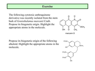 Exercise
The following cytotoxic anthraquinone
derivative was recently isolated from the stem
bark of Goniothalamus marcanii Craib.
Propose its biogenetic origin. Highlight the
appropriate atoms in the molecule.
N
O
O CH3
OCH3
O
OH
H
marcanin D
NCH3
CH3O
HO
CH3O
CH3O
OH
Propose its biogenetic origin of the following
alkaloid. Highlight the appropriate atoms in the
molecule.
 