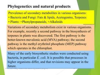 3. Secondary metabolites and Biosynthesis (Dayrit) 15
Phylogenetics and natural products
Prevalence of secondary metabolites in various organisms:
• Bacteria and Fungi: Fats & lipids, Acetogenins, Terpenes
• Plants: +Phenylpropanoids, +Alkaloids
Variations of secondary metabolism exist in various organisms.
For example, recently a second pathway in the biosynthesis of
terpenes in plants was discovered. The first pathway is the
better-known mevalonic acid (MVA) pathway; the second
pathway is the methyl erythritol phosphate (MEP) pathway
which operates in the chloroplast.
Many of the early biosynthetic studies were conducted using
bacteria, in particular E. coli. It is possible that processes in
higher organisms differ, and that revisions may appear in the
future.
 