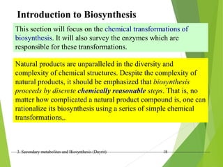 3. Secondary metabolites and Biosynthesis (Dayrit) 18
This section will focus on the chemical transformations of
biosynthesis. It will also survey the enzymes which are
responsible for these transformations.
Introduction to Biosynthesis
Natural products are unparalleled in the diversity and
complexity of chemical structures. Despite the complexity of
natural products, it should be emphasized that biosynthesis
proceeds by discrete chemically reasonable steps. That is, no
matter how complicated a natural product compound is, one can
rationalize its biosynthesis using a series of simple chemical
transformations,.
 