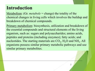 2
Introduction
Metabolism: (Gr. metabole = change) the totality of the
chemical changes in living cells which involves the buildup and
breakdown of chemical compounds.
Primary metabolism: biosynthesis, utilization and breakdown of
the essential compounds and structural elements of the living
organism, such as: sugars and polysaccharides; amino acids,
peptides and proteins (including enzymes); fatty acids; and
nucleotides. The starting materials are CO2, H2O and NH3. All
organisms possess similar primary metabolic pathways and use
similar primary metabolites.
 