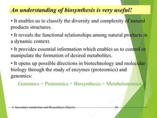 3. Secondary metabolites and Biosynthesis (Dayrit) 20
An understanding of biosynthesis is very useful!
• It enables us to classify the diversity and complexity of natural
products structures.
• It reveals the functional relationships among natural products in
a dynamic context.
• It provides essential information which enables us to control or
manipulate the formation of desired metabolites.
• It opens up possible directions in biotechnology and molecular
biology through the study of enzymes (proteomics) and
genomics:
Genomics + Proteomics + Biosynthesis = Metabolonomics
 