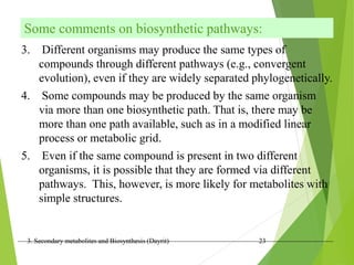 3. Secondary metabolites and Biosynthesis (Dayrit) 23
Some comments on biosynthetic pathways:
3. Different organisms may produce the same types of
compounds through different pathways (e.g., convergent
evolution), even if they are widely separated phylogenetically.
4. Some compounds may be produced by the same organism
via more than one biosynthetic path. That is, there may be
more than one path available, such as in a modified linear
process or metabolic grid.
5. Even if the same compound is present in two different
organisms, it is possible that they are formed via different
pathways. This, however, is more likely for metabolites with
simple structures.
 