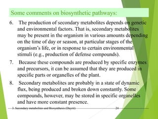 3. Secondary metabolites and Biosynthesis (Dayrit) 24
Some comments on biosynthetic pathways:
6. The production of secondary metabolites depends on genetic
and environmental factors. That is, secondary metabolites
may be present in the organism in various amounts depending
on the time of day or season, at particular stages of the
organism’s life, or in response to certain environmental
stimuli (e.g., production of defense compounds).
7. Because these compounds are produced by specific enzymes
and precursors, it can be assumed that they are produced in
specific parts or organelles of the plant.
8. Secondary metabolites are probably in a state of dynamic
flux, being produced and broken down constantly. Some
compounds, however, may be stored in specific organelles
and have more constant presence.
 