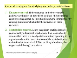 3. Secondary metabolites and Biosynthesis (Dayrit) 25
General strategies for studying secondary metabolism:
1. Enzyme control. If the enzymes in the biosynthetic
pathway are known or have been isolated, these enzymes
can be blocked either by introducing enzyme inhibitors or by
causing mutations which alter the activities of these
enzymes.
2. Metabolite control. Many secondary metabolites are
controlled by a feedback mechanism. It is reasonable to
assume that there is a steady-state condition operating in the
organism where the concentrations of the metabolites are
maintained at some level. Effect on biosynthesis may be
negative (inhibitory) or positive.
 