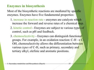 3. Secondary metabolites and Biosynthesis (Dayrit) 37
Most of the biosynthetic reactions are mediated by specific
enzymes. Enzymes have five fundamental properties:
Enzymes in biosynthesis
1. increase in reaction rate - enzymes are catalysts which
increase the forward and reverse rates of a chemical step.
2. kinetic control - Enzymes are subject to various types of
control, such as pH and feedback.
3. chemoselectivity - Enzymes can distinguish functional
groups. For example, in an oxidation reaction: C-H  C-
OH, chemoselectivity allows the differentiation between
various types of C-H, such as primary, secondary and
tertiary alkyl, olefinic and aromatic positions.
 