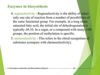3. Secondary metabolites and Biosynthesis (Dayrit) 38
Enzymes in biosynthesis
4. regioselectivity - Regioselectivity is the ability of select
only one site of reaction from a number of possibilities of
the same functional group. For example, in a long chain
saturated fatty acid, the initial site of dehydrogenation is
typically 9,10. In a sugar, or a compound with many -OH
groups, the position of methylation is specific.
5. stereoselectivity - This refers to the chiral recognition of
substrates (compare with chemoselectivity).
 