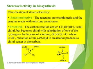 3. Secondary metabolites and Biosynthesis (Dayrit) 39
Stereoselectivity in biosynthesis
Classification of stereoselectivity:
• Enantioselective - The reactants are enantiomeric and the
enzyme reacts with only one enantiomer.
• Prochiral - The carbon reaction center, CH2(R1)(R2), is not
chiral, but becomes chiral with substitution of one of the
hydrogens. In the case of a ketone, (R1)(R2)C=O, where
R1R2, reduction of the carbonyl to an alcohol produces a
chiral center at the carbon.
R1 R2
Ha
Hb
pro-S
pro-R
O
R1
R2
re-face
si-face
 