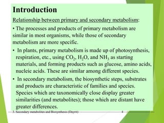 3. Secondary metabolites and Biosynthesis (Dayrit) 4
Introduction
Relationship between primary and secondary metabolism:
• The processes and products of primary metabolism are
similar in most organisms, while those of secondary
metabolism are more specific.
• In plants, primary metabolism is made up of photosynthesis,
respiration, etc., using CO2, H2O, and NH3 as starting
materials, and forming products such as glucose, amino acids,
nucleic acids. These are similar among different species.
• In secondary metabolism, the biosynthetic steps, substrates
and products are characteristic of families and species.
Species which are taxonomically close display greater
similarities (and metabolites); those which are distant have
greater differences.
 
