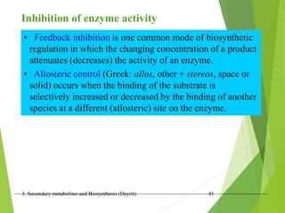 3. Secondary metabolites and Biosynthesis (Dayrit) 41
Inhibition of enzyme activity
• Feedback inhibition is one common mode of biosynthetic
regulation in which the changing concentration of a product
attenuates (decreases) the activity of an enzyme.
• Allosteric control (Greek: allos, other + stereos, space or
solid) occurs when the binding of the substrate is
selectively increased or decreased by the binding of another
species at a different (allosteric) site on the enzyme.
 
