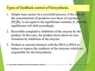 3. Secondary metabolites and Biosynthesis (Dayrit) 42
Types of feedback control of biosynthesis.
1. Simple mass action: In a reversible process, if the ratio of
the concentrations of products over those of reactants,
[P]/[R], is not equal to the equilibrium constant, K, then the
equilibrium will shift accordingly.
2. Reversible competitive inhibition of the enzyme by the
product: In this case, the product slows down its own
formation by inhibition of the enzyme.
3. Product or reactant interacts with the DNA or RNA to
induce or repress the synthesis of the enzymes which are
responsible for the biosynthesis.
 