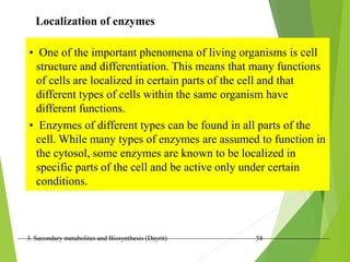 3. Secondary metabolites and Biosynthesis (Dayrit) 58
Localization of enzymes
• One of the important phenomena of living organisms is cell
structure and differentiation. This means that many functions
of cells are localized in certain parts of the cell and that
different types of cells within the same organism have
different functions.
• Enzymes of different types can be found in all parts of the
cell. While many types of enzymes are assumed to function in
the cytosol, some enzymes are known to be localized in
specific parts of the cell and be active only under certain
conditions.
 