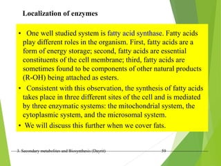 3. Secondary metabolites and Biosynthesis (Dayrit) 59
Localization of enzymes
• One well studied system is fatty acid synthase. Fatty acids
play different roles in the organism. First, fatty acids are a
form of energy storage; second, fatty acids are essential
constituents of the cell membrane; third, fatty acids are
sometimes found to be components of other natural products
(R-OH) being attached as esters.
• Consistent with this observation, the synthesis of fatty acids
takes place in three different sites of the cell and is mediated
by three enzymatic systems: the mitochondrial system, the
cytoplasmic system, and the microsomal system.
• We will discuss this further when we cover fats.
 