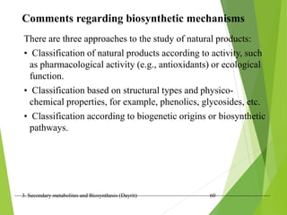 3. Secondary metabolites and Biosynthesis (Dayrit) 60
Comments regarding biosynthetic mechanisms
There are three approaches to the study of natural products:
• Classification of natural products according to activity, such
as pharmacological activity (e.g., antioxidants) or ecological
function.
• Classification based on structural types and physico-
chemical properties, for example, phenolics, glycosides, etc.
• Classification according to biogenetic origins or biosynthetic
pathways.
 