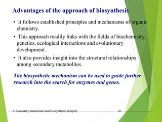 3. Secondary metabolites and Biosynthesis (Dayrit) 61
Advantages of the approach of biosynthesis
• It follows established principles and mechanisms of organic
chemistry.
• This approach readily links with the fields of biochemistry,
genetics, ecological interactions and evolutionary
development.
• It also provides insight into the structural relationships
among secondary metabolites.
The biosynthetic mechanism can be used to guide further
research into the search for enzymes and genes.
 