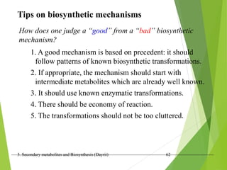 3. Secondary metabolites and Biosynthesis (Dayrit) 62
Tips on biosynthetic mechanisms
How does one judge a “good” from a “bad” biosynthetic
mechanism?
1. A good mechanism is based on precedent: it should
follow patterns of known biosynthetic transformations.
2. If appropriate, the mechanism should start with
intermediate metabolites which are already well known.
3. It should use known enzymatic transformations.
4. There should be economy of reaction.
5. The transformations should not be too cluttered.
 
