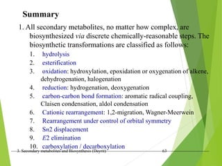 3. Secondary metabolites and Biosynthesis (Dayrit) 63
Summary
1. All secondary metabolites, no matter how complex, are
biosynthesized via discrete chemically-reasonable steps. The
biosynthetic transformations are classified as follows:
1. hydrolysis
2. esterification
3. oxidation: hydroxylation, epoxidation or oxygenation of alkene,
dehydrogenation, halogenation
4. reduction: hydrogenation, deoxygenation
5. carbon-carbon bond formation: aromatic radical coupling,
Claisen condensation, aldol condensation
6. Cationic rearrangement: 1,2-migration, Wagner-Meerwein
7. Rearrangement under control of orbital symmetry
8. Sn2 displacement
9. E2 elimination
10. carboxylation / decarboxylation
 