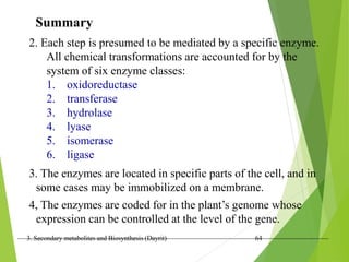 3. Secondary metabolites and Biosynthesis (Dayrit) 64
Summary
2. Each step is presumed to be mediated by a specific enzyme.
All chemical transformations are accounted for by the
system of six enzyme classes:
1. oxidoreductase
2. transferase
3. hydrolase
4. lyase
5. isomerase
6. ligase
3. The enzymes are located in specific parts of the cell, and in
some cases may be immobilized on a membrane.
4, The enzymes are coded for in the plant’s genome whose
expression can be controlled at the level of the gene.
 